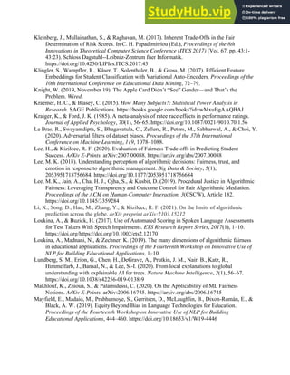 37
Kleinberg, J., Mullainathan, S., & Raghavan, M. (2017). Inherent Trade-Offs in the Fair
Determination of Risk Scores. In C. H. Papadimitriou (Ed.), Proceedings of the 8th
Innovations in Theoretical Computer Science Conference (ITCS 2017) (Vol. 67, pp. 43:1-
43:23). Schloss Dagstuhl--Leibniz-Zentrum fuer Informatik.
https://doi.org/10.4230/LIPIcs.ITCS.2017.43
Klingler, S., Wampfler, R., Käser, T., Solenthaler, B., & Gross, M. (2017). Efficient Feature
Embeddings for Student Classification with Variational Auto-Encoders. Proceedings of the
10th International Conference on Educational Data Mining, 72–79.
Knight, W. (2019, November 19). The Apple Card Didn’t “See” Gender—and That’s the
Problem. Wired.
Kraemer, H. C., & Blasey, C. (2015). How Many Subjects?: Statistical Power Analysis in
Research. SAGE Publications. https://books.google.com/books?id=wMxuBgAAQBAJ
Kraiger, K., & Ford, J. K. (1985). A meta-analysis of ratee race effects in performance ratings.
Journal of Applied Psychology, 70(1), 56–65. https://doi.org/10.1037/0021-9010.70.1.56
Le Bras, R., Swayamdipta, S., Bhagavatula, C., Zellers, R., Peters, M., Sabharwal, A., & Choi, Y.
(2020). Adversarial filters of dataset biases. Proceedings of the 37th International
Conference on Machine Learning, 119, 1078–1088.
Lee, H., & Kizilcec, R. F. (2020). Evaluation of Fairness Trade-offs in Predicting Student
Success. ArXiv E-Prints, arXiv:2007.00088. https://arxiv.org/abs/2007.00088
Lee, M. K. (2018). Understanding perception of algorithmic decisions: Fairness, trust, and
emotion in response to algorithmic management. Big Data & Society, 5(1),
2053951718756684. https://doi.org/10.1177/2053951718756684
Lee, M. K., Jain, A., Cha, H. J., Ojha, S., & Kusbit, D. (2019). Procedural Justice in Algorithmic
Fairness: Leveraging Transparency and Outcome Control for Fair Algorithmic Mediation.
Proceedings of the ACM on Human-Computer Interaction, 3(CSCW), Article 182.
https://doi.org/10.1145/3359284
Li, X., Song, D., Han, M., Zhang, Y., & Kizilcec, R. F. (2021). On the limits of algorithmic
prediction across the globe. arXiv preprint arXiv:2103.15212
Loukina, A., & Buzick, H. (2017). Use of Automated Scoring in Spoken Language Assessments
for Test Takers With Speech Impairments. ETS Research Report Series, 2017(1), 1–10.
https://doi.org/https://doi.org/10.1002/ets2.12170
Loukina, A., Madnani, N., & Zechner, K. (2019). The many dimensions of algorithmic fairness
in educational applications. Proceedings of the Fourteenth Workshop on Innovative Use of
NLP for Building Educational Applications, 1–10.
Lundberg, S. M., Erion, G., Chen, H., DeGrave, A., Prutkin, J. M., Nair, B., Katz, R.,
Himmelfarb, J., Bansal, N., & Lee, S.-I. (2020). From local explanations to global
understanding with explainable AI for trees. Nature Machine Intelligence, 2(1), 56–67.
https://doi.org/10.1038/s42256-019-0138-9
Makhlouf, K., Zhioua, S., & Palamidessi, C. (2020). On the Applicability of ML Fairness
Notions. ArXiv E-Prints, arXiv:2006.16745. https://arxiv.org/abs/2006.16745
Mayfield, E., Madaio, M., Prabhumoye, S., Gerritsen, D., McLaughlin, B., Dixon-Román, E., &
Black, A. W. (2019). Equity Beyond Bias in Language Technologies for Education.
Proceedings of the Fourteenth Workshop on Innovative Use of NLP for Building
Educational Applications, 444–460. https://doi.org/10.18653/v1/W19-4446
 