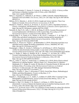 38
Mehrabi, N., Morstatter, F., Saxena, N., Lerman, K., & Galstyan, A. (2019). A Survey on Bias
and Fairness in Machine Learning. ArXiv E-Prints, arXiv:1908.09635.
https://arxiv.org/abs/1908.09635
Melis, E., Goguadze, G., Libbrecht, P., & Ullrich, C. (2009). Culturally Adapted Mathematics
Education with ActiveMath. AI & Society, 24(3), 251–265. https://doi.org/10.1007/s00146-
009-0215-4
Milliron, M. D., Malcolm, L., & Kil, D. (2014). Insight and Action Analytics: Three Case
Studies to Consider. Research & Practice in Assessment, 9, 70–89.
Mitchell, S., Potash, E., Barocas, S., D’Amour, A., & Lum, K. (2021). Algorithmic Fairness:
Choices, Assumptions, and Definitions. Annual Review of Statistics and Its Application, 8.
https://doi.org/10.1146/annurev-statistics-042720-125902
Naismith, B., Han, N.-R., Juffs, A., Hill, B., & Zheng, D. (2018). Accurate Measurement of
Lexical Sophistication with Reference to ESL Learner Data. Proceedings of 11th
International Conference on Educational Data Mining, 259–265.
O’Reilly-Shah, V. N., Gentry, K. R., Walters, A. M., Zivot, J., Anderson, C. T., & Tighe, P. J.
(2020). Bias and ethical considerations in machine learning and the automation of
perioperative risk assessment. British Journal of Anaesthesia, 125(6), 843–846.
https://doi.org/10.1016/j.bja.2020.07.040
Obermeyer, Z., Powers, B., Vogeli, C., & Mullainathan, S. (2019). Dissecting racial bias in an
algorithm used to manage the health of populations. Science, 366(6464), 447–453.
https://doi.org/10.1126/science.aax2342
Ocumpaugh, J., Baker, R., Gowda, S., Heffernan, N., & Heffernan, C. (2014). Population
validity for educational data mining models: A case study in affect detection. British
Journal of Educational Technology, 45(3), 487–501. https://www.learntechlib.org/p/148344
Ogan, A., Walker, E., Baker, R., Rodrigo, M. M. T., Soriano, J. C., & Castro, M. J. (2015).
Towards Understanding How to Assess Help-Seeking Behavior Across Cultures.
International Journal of Artificial Intelligence in Education, 25(2), 229–248.
https://doi.org/10.1007/s40593-014-0034-8
Okur, E., Aslan, S., Alyuz, N., Arslan Esme, A., & Baker, R. S. (2018). Role of Socio-cultural
Differences in Labeling Students’ Affective States. In C. Penstein Rosé, R. Martínez-
Maldonado, H. U. Hoppe, R. Luckin, M. Mavrikis, K. Porayska-Pomsta, B. McLaren, & B.
du Boulay (Eds.), Proceedings of the 19th International Conference on Artificial
Intelligence in Education (pp. 367–380). Springer International Publishing.
https://doi.org/10.1007/978-3-319-93843-1_27
Olteanu, A., Castillo, C., Diaz, F., & Kıcıman, E. (2019). Social Data: Biases, Methodological
Pitfalls, and Ethical Boundaries. Frontiers in Big Data, 2, 13.
https://doi.org/10.3389/fdata.2019.00013
Paquette, L., Ocumpaugh, J., Li, Z., Andres, A., & Baker, R. (2020). Who’s Learning? Using
Demographics in EDM Research. Journal of Educational Data Mining, 12(3), 1–30.
https://doi.org/10.5281/zenodo.4143612
Paullada, A., Raji, I. D., Bender, E. M., Denton, E., & Hanna, A. (2020). Data and its
(dis)contents: A survey of dataset development and use in machine learning research. ArXiv
E-Prints, arXiv:2012.05345. https://arxiv.org/abs/2012.05345
Petersen, N. S., & Novick, M. R. (1976). An evaluation of some models for culture-fair selection.
Journal of Educational Measurement, 13(1), 3–29. https://doi.org/10.1111/j.1745-
3984.1976.tb00178.x
 