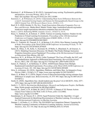 39
Ramineni, C., & Williamson, D. M. (2013). Automated essay scoring: Psychometric guidelines
and practices. Assessing Writing, 18(1), 25–39.
https://doi.org/https://doi.org/10.1016/j.asw.2012.10.004
Ramineni, C., & Williamson, D. (2018). Understanding Mean Score Differences Between the
e‐rater® Automated Scoring Engine and Humans for Demographically Based Groups in the
GRE® General Test. ETS Research Report Series, 2018(1), 1-31.
Rauf, D. S. (2020, October 2). The New, Tough Expectations Education Companies Face on
Race and Diversity. Market Brief: Market Trends. https://marketbrief.edweek.org/market-
trends/new-tough-expectations-education-companies-face-race-diversity/
Reich, J. (2015). Rebooting MOOC research. Science, 347(6217), 34-35.
Riazy, S., Simbeck, K., & Schreck, V. (2020). Fairness in Learning Analytics: Student At-risk
Prediction in Virtual Learning Environments. Proceedings of the 12th International
Conference on Computer Supported Education (CSEDU 2020), 1, 15–25.
https://doi.org/10.5220/0009324100150025
Ritter, S., Yudelson, M., Fancsali, S. E., & Berman, S. R. (2016). How Mastery Learning Works
at Scale. Proceedings of the Third (2016) ACM Conference on Learning @ Scale, 71–79.
https://doi.org/10.1145/2876034.2876039
Samei, B., Olney, A. M., Kelly, S., Nystrand, M., D’Mello, S., Blanchard, N., & Graesser, A.
(2015). Modeling Classroom Discourse: Do Models That Predict Dialogic Instruction
Properties Generalize across Populations? Proceedings of the 8th International Conference
on Educational Data Mining, 444–447.
Santelices, M. V., & Wilson, M. (2010). Unfair Treatment? The Case of Freedle, the SAT, and
the Standardization Approach to Differential Item Functioning. Harvard Educational
Review, 80(1), 106–134. https://doi.org/10.17763/haer.80.1.j94675w001329270
Selent, D., Patikorn, T., & Heffernan, N. (2016). ASSISTments Dataset from Multiple
Randomized Controlled Experiments. Proceedings of the Third (2016) ACM Conference on
Learning @ Scale, 181–184. https://doi.org/10.1145/2876034.2893409
Silva, S., & Kenney, M. (2018). Algorithms, Platforms, and Ethnic Bias: An Integrative Essay.
Phylon (1960-), 55(1&2), 9–37. https://www.jstor.org/stable/10.2307/26545017
Slater, S., & Baker, R. S. (2018). Degree of error in Bayesian knowledge tracing estimates from
differences in sample sizes. Behaviormetrika, 45, 475–493. https://doi.org/10.1007/s41237-
018-0072-x
Smith, H. (2020). Algorithmic bias: should students pay the price? AI & SOCIETY, 35(4), 1077–
1078. https://doi.org/10.1007/s00146-020-01054-3
Smith, L. T. (2013). Decolonizing Methodologies: Research and Indigenous Peoples. Zed Books.
https://books.google.com/books?id=8R1jDgAAQBAJ
Soomro, K., Zamir, A. R., & Shah, M. (2012). UCF101: A Dataset of 101 Human Actions
Classes From Videos in The Wild. ArXiv E-Prints, arXiv:1212.0402.
https://arxiv.org/abs/1212.0402
Soundarajan, S., & Clausen, D. L. (2018). Equal Protection Under the Algorithm: A Legal-
Inspired Framework for Identifying Discrimination in Machine Learning. Proceedings of
the 35th International Conference on Machine Learning.
Stamper, J., & Pardos, Z. A. (2016). The 2010 KDD Cup Competition Dataset: Engaging the
Machine Learning Community in Predictive Learning Analytics. Journal of Learning
Analytics, 3(2), 312–316. http://dx.doi.org/10.18608/jla.2016.32.16%0A
 