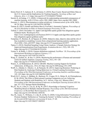 40
Strmic-Pawl, H. V, Jackson, B. A., & Garner, S. (2018). Race Counts: Racial and Ethnic Data on
the U.S. Census and the Implications for Tracking Inequality. Sociology of Race and
Ethnicity, 4(1), 1–13. https://doi.org/10.1177/2332649217742869
Suresh, H., & Guttag, J. V. (2020). A framework for understanding unintended consequences of
machine learning. ArXiv E-Prints, arXiv:1901.10002. https://arxiv.org/abs/1901.10002
Sweeney, L. (2013). Discrimination in online ad delivery. Communications of the ACM, 56(5),
44–54. https://doi.org/10.1145/2447976.2447990
Tatman, R. (2017). Gender and Dialect Bias in YouTube’s Automatic Captions. Proceedings of
the First Workshop on Ethics in Natural Language Processing, 53–59.
Telford, T. (2019, November 11). Apple Card algorithm sparks gender bias allegations against
Goldman Sachs. Washington Post.
https://www.washingtonpost.com/business/2019/11/11/apple-card-algorithm-sparks-gender-
bias-allegations-against-goldman-sachs/
Tempelaar, D., Rienties, B., & Nguyen, Q. (2020). Subjective data, objective data and the role of
bias in predictive modelling: Lessons from a dispositional learning analytics application.
PLoS ONE, 15(6), e0233977. https://doi.org/10.1371/journal.pone.0233977
Tipton, E. (2014). Stratified Sampling Using Cluster Analysis: A Sample Selection Strategy for
Improved Generalizations From Experiments. Evaluation Review, 37(2), 109–139.
https://doi.org/10.1177/0193841X13516324
Verma, S., & Rubin, J. (2018). Fairness definitions explained. FairWare ’18: Proceedings of the
International Workshop on Software Fairness, 1–7.
https://doi.org/10.1145/3194770.3194776
Wang, Z., Zechner, K., & Sun, Y. (2018). Monitoring the performance of human and automated
scores for spoken responses. Language Testing, 35(1), 101–120.
https://doi.org/10.1177/0265532216679451
Waters, A., & Miikkulainen, R. (2014). GRADE: Machine Learning Support for Graduate
Admissions. AI Magazine, 35(1), 64. https://doi.org/10.1609/aimag.v35i1.2504
Wolff, A., Zdrahal, Z., Nikolov, A., & Pantucek, M. (2013). Improving Retention: Predicting at-
Risk Students by Analysing Clicking Behaviour in a Virtual Learning Environment.
Proceedings of the Third International Conference on Learning Analytics and Knowledge,
145–149. https://doi.org/10.1145/2460296.2460324
Woolf, B. P., Arroyo, I., Muldner, K., Burleson, W., Cooper, D. G., Dolan, R., & Christopherson,
R. M. (2010). The Effect of Motivational Learning Companions on Low Achieving
Students and Students with Disabilities. In V. Aleven, J. Kay, & J. Mostow (Eds.),
Proceedings of the 10th International Conference on Intelligent Tutoring Systems (ITS’10)
(pp. 327–337). Springer Berlin Heidelberg.
Wu, R., Xu, G., Chen, E., Liu, Q., & Ng, W. (2017). Knowledge or Gaming? Cognitive
Modelling Based on Multiple-Attempt Response. Proceedings of the 26th International
Conference on World Wide Web Companion, 321–329.
https://doi.org/10.1145/3041021.3054156
Xia, M., Asano, Y., Williams, J. J., Qu, H., & Ma, X. (2020). Using Information Visualization to
Promote Students’ Reflection on “Gaming the System” in Online Learning. Proceedings of
the Seventh ACM Conference on Learning @ Scale, 37–49.
https://doi.org/10.1145/3386527.3405924
 