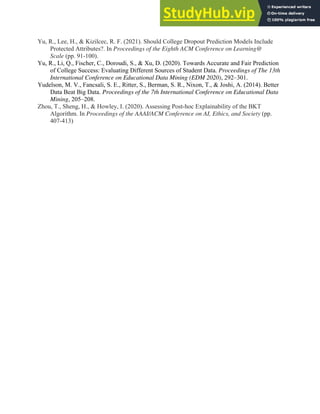 41
Yu, R., Lee, H., & Kizilcec, R. F. (2021). Should College Dropout Prediction Models Include
Protected Attributes?. In Proceedings of the Eighth ACM Conference on Learning@
Scale (pp. 91-100).
Yu, R., Li, Q., Fischer, C., Doroudi, S., & Xu, D. (2020). Towards Accurate and Fair Prediction
of College Success: Evaluating Different Sources of Student Data. Proceedings of The 13th
International Conference on Educational Data Mining (EDM 2020), 292–301.
Yudelson, M. V., Fancsali, S. E., Ritter, S., Berman, S. R., Nixon, T., & Joshi, A. (2014). Better
Data Beat Big Data. Proceedings of the 7th International Conference on Educational Data
Mining, 205–208.
Zhou, T., Sheng, H., & Howley, I. (2020). Assessing Post-hoc Explainability of the BKT
Algorithm. In Proceedings of the AAAI/ACM Conference on AI, Ethics, and Society (pp.
407-413)
 