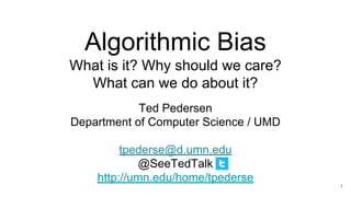 Algorithmic Bias
What is it? Why should we care?
What can we do about it?
Ted Pedersen
Department of Computer Science / UMD
tpederse@d.umn.edu
@SeeTedTalk
http://umn.edu/home/tpederse
1
 