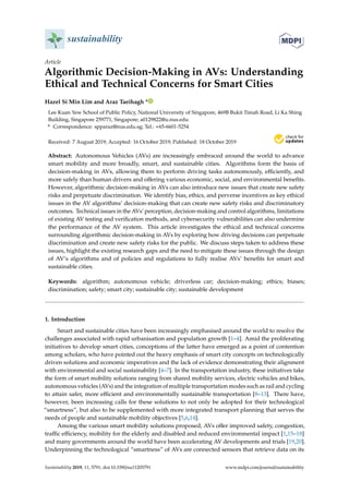 sustainability
Article
Algorithmic Decision-Making in AVs: Understanding
Ethical and Technical Concerns for Smart Cities
Hazel Si Min Lim and Araz Taeihagh *
Lee Kuan Yew School of Public Policy, National University of Singapore, 469B Bukit Timah Road, Li Ka Shing
Building, Singapore 259771, Singapore; a0129822@u.nus.edu
* Correspondence: spparaz@nus.edu.sg; Tel.: +65-6601-5254
Received: 7 August 2019; Accepted: 16 October 2019; Published: 18 October 2019
Abstract: Autonomous Vehicles (AVs) are increasingly embraced around the world to advance
smart mobility and more broadly, smart, and sustainable cities. Algorithms form the basis of
decision-making in AVs, allowing them to perform driving tasks autonomously, eﬃciently, and
more safely than human drivers and oﬀering various economic, social, and environmental beneﬁts.
However, algorithmic decision-making in AVs can also introduce new issues that create new safety
risks and perpetuate discrimination. We identify bias, ethics, and perverse incentives as key ethical
issues in the AV algorithms’ decision-making that can create new safety risks and discriminatory
outcomes. Technical issues in the AVs’ perception, decision-making and control algorithms, limitations
of existing AV testing and veriﬁcation methods, and cybersecurity vulnerabilities can also undermine
the performance of the AV system. This article investigates the ethical and technical concerns
surrounding algorithmic decision-making in AVs by exploring how driving decisions can perpetuate
discrimination and create new safety risks for the public. We discuss steps taken to address these
issues, highlight the existing research gaps and the need to mitigate these issues through the design
of AV’s algorithms and of policies and regulations to fully realise AVs’ beneﬁts for smart and
sustainable cities.
Keywords: algorithm; autonomous vehicle; driverless car; decision-making; ethics; biases;
discrimination; safety; smart city; sustainable city; sustainable development
1. Introduction
Smart and sustainable cities have been increasingly emphasised around the world to resolve the
challenges associated with rapid urbanisation and population growth [1–4]. Amid the proliferating
initiatives to develop smart cities, conceptions of the latter have emerged as a point of contention
among scholars, who have pointed out the heavy emphasis of smart city concepts on technologically
driven solutions and economic imperatives and the lack of evidence demonstrating their alignment
with environmental and social sustainability [4–7]. In the transportation industry, these initiatives take
the form of smart mobility solutions ranging from shared mobility services, electric vehicles and bikes,
autonomous vehicles (AVs) and the integration of multiple transportation modes such as rail and cycling
to attain safer, more eﬃcient and environmentally sustainable transportation [8–13]. There have,
however, been increasing calls for these solutions to not only be adopted for their technological
“smartness”, but also to be supplemented with more integrated transport planning that serves the
needs of people and sustainable mobility objectives [5,6,14].
Among the various smart mobility solutions proposed, AVs oﬀer improved safety, congestion,
traﬃc eﬃciency, mobility for the elderly and disabled and reduced environmental impact [1,15–18]
and many governments around the world have been accelerating AV developments and trials [19,20].
Underpinning the technological “smartness” of AVs are connected sensors that retrieve data on its
Sustainability 2019, 11, 5791; doi:10.3390/su11205791 www.mdpi.com/journal/sustainability
 