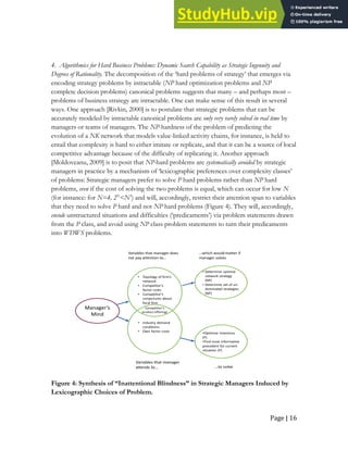 Page | 16
4. Algorithmics for Hard Business Problems: Dynamic Search Capability as Strategic Ingenuity and
Degrees of Rationality. The decomposition of the ‘hard problems of strategy’ that emerges via
encoding strategy problems by intractable (NP hard optimization problems and NP
complete decision problems) canonical problems suggests that many – and perhaps most –
problems of business strategy are intractable. One can make sense of this result in several
ways. One approach [Rivkin, 2000] is to postulate that strategic problems that can be
accurately modeled by intractable canonical problems are only very rarely solved in real time by
managers or teams of managers. The NP-hardness of the problem of predicting the
evolution of a NK network that models value-linked activity chains, for instance, is held to
entail that complexity is hard to either imitate or replicate, and that it can be a source of local
competitive advantage because of the difficulty of replicating it. Another approach
[Moldoveanu, 2009] is to posit that NP-hard problems are systematically avoided by strategic
managers in practice by a mechanism of ‘lexicographic preferences over complexity classes’
of problems: Strategic managers prefer to solve P hard problems rather than NP hard
problems, even if the cost of solving the two problems is equal, which can occur for low N
(for instance: for N=4, 2N
<N3
) and will, accordingly, restrict their attention span to variables
that they need to solve P hard and not NP hard problems (Figure 4). They will, accordingly,
encode unstructured situations and difficulties (‘predicaments’) via problem statements drawn
from the P class, and avoid using NP class problem statements to turn their predicaments
into WDWS problems.
Manager’s
Mind
Competitor’s
product offerings
• Topology of firm’s
network
• Competitor’s
factor costs
• Competitor’s
conjectures about
focal firm
• Industry demand
conditions
• Own factor costs
Variables that manager does
not pay attention to…
Variables that manager
attends to…
• Determine optimal
network strategy
(NP)
• Determine set of un-
dominated strategies
(NP)
•Optimize inventory
(P)
•Find most informative
precedent for current
situation (P)
…which would matter if
manager solves
…to solve
Figure 4: Synthesis of “Inattentional Blindness” in Strategic Managers Induced by
Lexicographic Choices of Problem.
 
