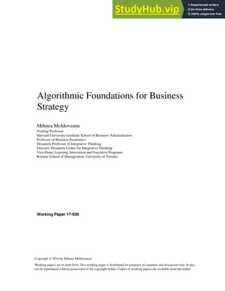 Working Paper 17-036
Copyright © 2016 by Mihnea Moldoveanu
Working papers are in draft form. This working paper is distributed for purposes of comment and discussion only. It may
not be reproduced without permission of the copyright holder. Copies of working papers are available from the author.
Algorithmic Foundations for Business
Strategy
Mihnea Moldoveanu
Visiting Professor
Harvard University Graduate School of Business Administration
Professor of Business Economics
Desautels Professor of Integrative Thinking
Director, Desautels Centre for Integrative Thinking
Vice-Dean, Learning, Innovation and Executive Programs
Rotman School of Management, University of Toronto
 