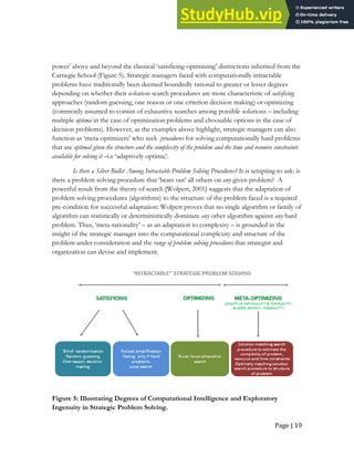 Page | 19
power’ above and beyond the classical ‘satisficing-optimizing’ distinctions inherited from the
Carnegie School (Figure 5). Strategic managers faced with computationally intractable
problems have traditionally been deemed boundedly rational to greater or lesser degrees
depending on whether their solution search procedures are more characteristic of satisficing
approaches (random guessing, one reason or one criterion decision making) or optimizing
(commonly assumed to consist of exhaustive searches among possible solutions – including
multiple optima in the case of optimization problems and choosable options in the case of
decision problems). However, as the examples above highlight, strategic managers can also
function as ‘meta-optimizers’ who seek procedures for solving computationally hard problems
that are optimal given the structure and the complexity of the problem and the time and resource constraints
available for solving it –i.e ‘adaptively optima;’.
Is there a Silver Bullet Among Intractable Problem Solving Procedures? It is tempting to ask: is
there a problem solving procedure that ‘beats out’ all others on any given problem? A
powerful result from the theory of search [Wolpert, 2001] suggests that the adaptation of
problem solving procedures (algorithms) to the structure of the problem faced is a required
pre-condition for successful adaptation: Wolpert proves that no single algorithm or family of
algorithm can statistically or deterministically dominate any other algorithm against any hard
problem. Thus, ‘meta-rationality’ – as an adaptation to complexity – is grounded in the
insight of the strategic manager into the computational complexity and structure of the
problem under consideration and the range of problem solving procedures that strategist and
organization can devise and implement.
Figure 5: Illustrating Degrees of Computational Intelligence and Exploratory
Ingenuity in Strategic Problem Solving.
 