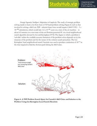 Page | 20
Strategic Ingenuity: Intelligent Adaptations to Complexity. The study of strategic problem
solving stands to learn a lot from feats of NP-hard problem solving (Figure 6) such as that
involved in solving a 4663 city TSP - wherein brute force would require C(4663-TSP)~ 5 x
10¹⁴⁰³ calculations, which would take 1.6 x 10¹³⁸³ years on a state of the art machine - in
about 6.9 minutes on a non-state-of-the-art Pentium-powered PC via a local neighborhood
search algorithm devised by Lin and Kernighan [1973]: The degree to which a problem is
‘solvable’ within the available resource limitation of the problem solver depends on (a) the
structure of the problem and (b) the nature of the solution search procedure. The Lin-
Kernighan ‘local neighborhood search’ heuristic was used to produce a reduction of 101384
in
the time required to find the shortest path linking the 4663 cities.
Problem:
“Find minimum-length
tour connecting Canada’s
4663 cities”
Solution:
Figure 6. A TSP Problem Search Space for Canada’s 4663 Cities and Solution to the
Problem Using Lin Kernighan Local Search Heuristic
 