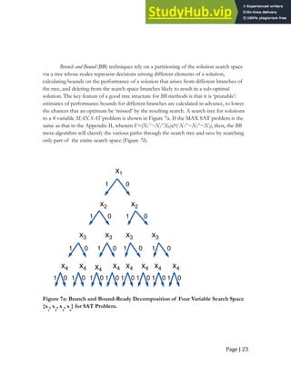 Page | 23
Branch and Bound (BB) techniques rely on a partitioning of the solution search space
via a tree whose nodes represent decisions among different elements of a solution,
calculating bounds on the performance of a solution that arises from different branches of
the tree, and deleting from the search space branches likely to result in a sub-optimal
solution. The key feature of a good tree structure for BB methods is that it is ‘prunable’:
estimates of performance bounds for different branches are calculated in advance, to lower
the chances that an optimum be ‘missed’ by the resulting search. A search tree for solutions
to a 4-variable MAX SAT problem is shown in Figure 7a. If the MAX SAT problem is the
same as that in the Appendix II, wherein F=(X1^~X2^X4)&( X1^~X2^~X3), then, the BB
meta-algorithm will classify the various paths through the search tree and save by searching
only part of the entire search space (Figure 7b).
0
x1
x2 x2
x3 x3 x3 x3
x4 x4 x4
x4 x4 x4 x4 x4
0
0
0
0
0 0
0
0
0
0 0 0
0
0
1
1 1
1 1 1 1
1 1 1 1 1
1
1
1
Figure 7a: Branch and Bound-Ready Decomposition of Four Variable Search Space
{x
1
, x
2
, x
3
, x
4
} for SAT Problem.
 