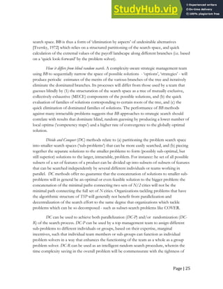 Page | 25
search space. BB is thus a form of ‘elimination by aspects’ of undesirable alternatives
[Tversky, 1972] which relies on a structured partitioning of the search space, and quick
calculation of the extremal values of the payoff landscape along different branches (i.e. based
on a ‘quick look-forward’ by the problem solver).
How it differs from blind random search. A complexity-aware strategic management team
using BB to sequentially narrow the space of possible solutions - ‘options’, ‘strategies’ - will
produce periodic estimates of the merits of the various branches of the tree and iteratively
eliminate the dominated branches. Its processes will differ from those used by a team that
guesses blindly by (1) the structuration of the search space as a tree of mutually exclusive,
collectively exhaustive (MECE) components of the possible solutions, and (b) the quick
evaluation of families of solutions corresponding to certain roots of the tree, and (c) the
quick elimination of dominated families of solutions. The performance of BB methods
against many intractable problems suggests that BB approaches to strategic search should
correlate with results that dominate blind, random guessing by producing a lower number of
local optima (‘competency traps’) and a higher rate of convergence to the globally optimal
solution.
Divide and Conquer (DC) methods relate to (a) partitioning the problem search space
into smaller search spaces (‘sub-problems’) that can be more easily searched, and (b) piecing
together the separate solutions to the smaller problems to form (possibly sub-optimal, but
still superior) solutions to the larger, intractable, problem. For instance: he set of all possible
subsets of a set of features of a product can be divided up into subsets-of-subsets of features
that can be searched independently by several different individuals or teams working in
parallel. DC methods offer no guarantee that the concatenation of solutions to smaller sub-
problems will in general be an optimal or even feasible solution to the bigger problem: the
concatenation of the minimal paths connecting two sets of N/2 cities will not be the
minimal path connecting the full set of N cities. Organizations tackling problems that have
the algorithmic structure of TSP will generally not benefit from parallelization and
decentralization of the search effort to the same degree that organizations which tackle
problems which can be so decomposed - such as subset-search problems like COVER.
DC can be used to achieve both parallelization (DC-P) and/or randomization (DC-
R) of the search process. DC-P can be used by a top management team to assign different
sub-problems to different individuals or groups, based on their expertise, marginal
incentives, such that individual team members or sub-groups can function as individual
problem solvers in a way that enhances the functioning of the team as a whole as a group
problem solver. DC-R can be used as an intelligent random search procedure, wherein the
time complexity saving in the overall problem will be commensurate with the tightness of
 