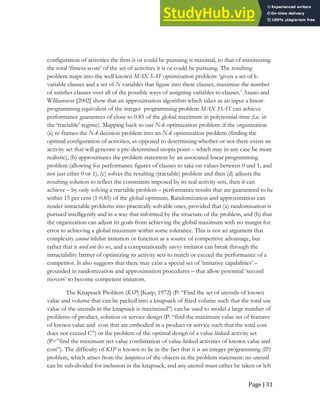 Page | 31
configuration of activities the firm is or could be pursuing is maximal, to that of maximizing
the total ‘fitness score’ of the set of activities it is or could be pursuing. The resulting
problem maps into the well known MAX SAT optimization problem: ‘given a set of k-
variable clauses and a set of N variables that figure into these clauses, maximize the number
of satisfies clauses over all of the possible ways of assigning variables to clauses.’ Asano and
Williamson [2002] show that an approximation algorithm which takes as an input a linear-
programming equivalent of the integer programming problem MAX 3SAT can achieve
performance guarantees of close to 0.85 of the global maximum in polynomial-time (i.e. in
the ‘tractable’ regime). Mapping back to our N-k optimization problem: if the organization
(a) re-frames the N-k decision problem into an N-k optimization problem (finding the
optimal configuration of activities, as opposed to determining whether or not there exists an
activity set that will generate a pre-determined utopia point – which may in any case be more
realistic), (b) approximates the problem statement by an associated linear programming
problem (allowing for performance figures of clauses to take on values between 0 and 1, and
not just ether 0 or 1), (c) solves the resulting (tractable) problem and then (d) adjusts the
resulting solution to reflect the constraints imposed by its real activity sets, then it can
achieve – by only solving a tractable problem – performance results that are guaranteed to be
within 15 per cent (1-0.85) of the global optimum. Randomization and approximation can
render intractable problems into practically solvable ones, provided that (a) randomization is
pursued intelligently and in a way that informed by the structure of the problem, and (b) that
the organization can adjust its goals from achieving the global maximum with no margin for
error to achieving a global maximum within some tolerance. This is not an argument that
complexity cannot inhibit imitation or function as a source of competitive advantage, but
rather that it need not do so, and a computationally savvy imitator can break through the
intractability barrier of optimizing its activity sets to match or exceed the performance of a
competitor. It also suggests that there may exist a special set of ‘imitative capabilities’ –
grounded in randomization and approximation procedures – that allow perennial ‘second
movers’ to become competent imitators.
The Knapsack Problem (KSP) [Karp, 1972] (P: “Find the set of utensils of known
value and volume that can be packed into a knapsack of fixed volume such that the total use
value of the utensils in the knapsack is maximized”) can be used to model a large number of
problems of product, solution or service design (P: “find the maximum value set of features
of known value and cost that are embodied in a product or service such that the total cost
does not exceed C”) or the problem of the optimal design of a value-linked activity set
(P=”find the maximum net value combination of value-linked activities of known value and
cost”). The difficulty of KSP is known to lie in the fact that it is an integer programming (IP)
problem, which arises from the lumpiness of the objects in the problem statement: no utensil
can be sub-divided for inclusion in the knapsack, and any utensil must either be taken or left
 
