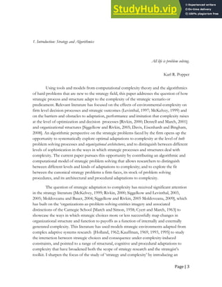 Page | 3
1. Introduction: Strategy and Algorithmics
All life is problem solving.
Karl R. Popper
Using tools and models from computational complexity theory and the algorithmics
of hard problems that are new to the strategy field, this paper addresses the question of how
strategic process and structure adapt to the complexity of the strategic scenario or
predicament. Relevant literature has focused on the effects of environmental complexity on
firm level decision processes and strategic outcomes (Levinthal, 1997; McKelvey, 1999) and
on the barriers and obstacles to adaptation, performance and imitation that complexity raises
at the level of optimization and decision processes [Rivkin, 2000; Denrell and March, 2001]
and organizational structures [Siggelkow and Rivkin, 2005; Davis, Eisenhardt and Bingham,
2008]. An algorithmic perspective on the strategic problems faced by the firm opens up the
opportunity to systematically explore optimal adaptations to complexity at the level of both
problem solving processes and organizational architectures, and to distinguish between different
levels of sophistication in the ways in which strategic processes and structures deal with
complexity. The current paper pursues this opportunity by contributing an algorithmic and
computational model of strategic problem solving that allows researchers to distinguish
between different levels and kinds of adaptations to complexity; and to explore the fit
between the canonical strategy problems a firm faces, its stock of problem solving
procedures, and its architectural and procedural adaptations to complexity.
The question of strategic adaptation to complexity has received significant attention
in the strategy literature [McKelvey, 1999; Rivkin, 2000; Siggelkow and Levinthal, 2003,
2005; Moldoveanu and Bauer, 2004; Siggelkow and Rivkin, 2005 Moldoveanu, 2009], which
has built on the ‘organizations-as-problem-solving-entities imagery and associated
distinctions of the Carnegie School [March and Simon, 1958; Cyert and March, 1963] to
showcase the ways in which strategic choices more or less successfully map changes in
organizational structure and function to payoffs as a function of internally and externally
generated complexity. This literature has used models strategic environments adapted from
complex adaptive systems research [Holland, 1962; Kauffman, 1969, 1993, 1995] to study
the interaction between strategic choices and consequence under complexity-induced
constraints, and pointed to a range of structural, cognitive and procedural adaptations to
complexity that have broadened both the scope of strategy research and the strategist’s
toolkit. I sharpen the focus of the study of ‘strategy and complexity’ by introducing an
 
