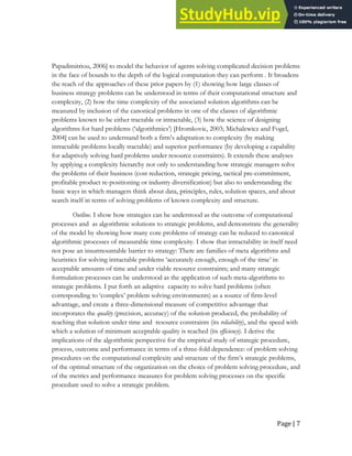 Page | 7
Papadimitriou, 2006] to model the behavior of agents solving complicated decision problems
in the face of bounds to the depth of the logical computation they can perform . It broadens
the reach of the approaches of these prior papers by (1) showing how large classes of
business strategy problems can be understood in terms of their computational structure and
complexity, (2) how the time complexity of the associated solution algorithms can be
measured by inclusion of the canonical problems in one of the classes of algorithmic
problems known to be either tractable or intractable, (3) how the science of designing
algorithms for hard problems (‘algorithmics’) [Hromkovic, 2003; Michalewicz and Fogel,
2004] can be used to understand both a firm’s adaptation to complexity (by making
intractable problems locally tractable) and superior performance (by developing a capability
for adaptively solving hard problems under resource constraints). It extends these analyses
by applying a complexity hierarchy not only to understanding how strategic managers solve
the problems of their business (cost reduction, strategic pricing, tactical pre-commitment,
profitable product re-positioning or industry diversification) but also to understanding the
basic ways in which managers think about data, principles, rules, solution spaces, and about
search itself in terms of solving problems of known complexity and structure.
Outline. I show how strategies can be understood as the outcome of computational
processes and as algorithmic solutions to strategic problems, and demonstrate the generality
of the model by showing how many core problems of strategy can be reduced to canonical
algorithmic processes of measurable time complexity. I show that intractability in itself need
not pose an insurmountable barrier to strategy: There are families of meta algorithms and
heuristics for solving intractable problems ‘accurately enough, enough of the time’ in
acceptable amounts of time and under viable resource constraints; and many strategic
formulation processes can be understood as the application of such meta-algorithms to
strategic problems. I put forth an adaptive capacity to solve hard problems (often
corresponding to ‘complex’ problem solving environments) as a source of firm-level
advantage, and create a three-dimensional measure of competitive advantage that
incorporates the quality (precision, accuracy) of the solution produced, the probability of
reaching that solution under time and resource constraints (its reliability), and the speed with
which a solution of minimum acceptable quality is reached (its efficiency). I derive the
implications of the algorithmic perspective for the empirical study of strategic procedure,
process, outcome and performance in terms of a three-fold dependence: of problem solving
procedures on the computational complexity and structure of the firm’s strategic problems,
of the optimal structure of the organization on the choice of problem solving procedure, and
of the metrics and performance measures for problem solving processes on the specific
procedure used to solve a strategic problem.
 