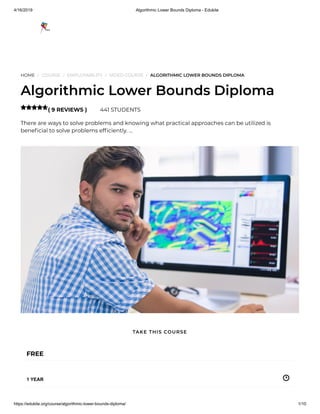 4/16/2019 Algorithmic Lower Bounds Diploma - Edukite
https://edukite.org/course/algorithmic-lower-bounds-diploma/ 1/10
HOME / COURSE / EMPLOYABILITY / VIDEO COURSE / ALGORITHMIC LOWER BOUNDS DIPLOMA
Algorithmic Lower Bounds Diploma
( 9 REVIEWS ) 441 STUDENTS
There are ways to solve problems and knowing what practical approaches can be utilized is
bene cial to solve problems ef ciently. …

FREE
1 YEAR
TAKE THIS COURSE
 