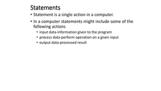 Statements
• Statement is a single action in a computer.
• In a computer statements might include some of the
following actions
• input data-information given to the program
• process data-perform operation on a given input
• output data-processed result
 
