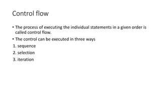 Control flow
• The process of executing the individual statements in a given order is
called control flow.
• The control can be executed in three ways
1. sequence
2. selection
3. iteration
 