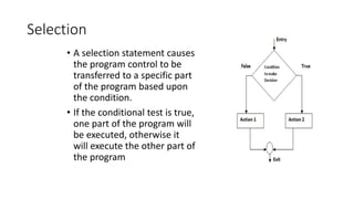 Selection
• A selection statement causes
the program control to be
transferred to a specific part
of the program based upon
the condition.
• If the conditional test is true,
one part of the program will
be executed, otherwise it
will execute the other part of
the program
 