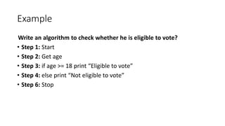 Example
Write an algorithm to check whether he is eligible to vote?
• Step 1: Start
• Step 2: Get age
• Step 3: if age >= 18 print “Eligible to vote”
• Step 4: else print “Not eligible to vote”
• Step 6: Stop
 