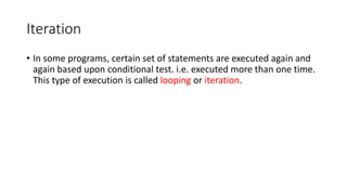 Iteration
• In some programs, certain set of statements are executed again and
again based upon conditional test. i.e. executed more than one time.
This type of execution is called looping or iteration.
 