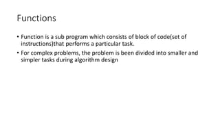 Functions
• Function is a sub program which consists of block of code(set of
instructions)that performs a particular task.
• For complex problems, the problem is been divided into smaller and
simpler tasks during algorithm design
 