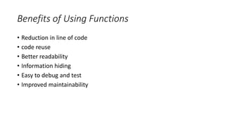 Benefits of Using Functions
• Reduction in line of code
• code reuse
• Better readability
• Information hiding
• Easy to debug and test
• Improved maintainability
 