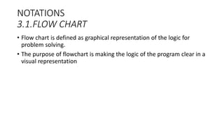 NOTATIONS
3.1.FLOW CHART
• Flow chart is defined as graphical representation of the logic for
problem solving.
• The purpose of flowchart is making the logic of the program clear in a
visual representation
 