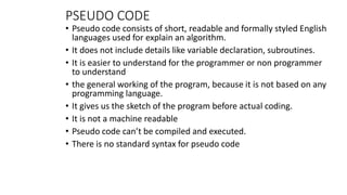 PSEUDO CODE
• Pseudo code consists of short, readable and formally styled English
languages used for explain an algorithm.
• It does not include details like variable declaration, subroutines.
• It is easier to understand for the programmer or non programmer
to understand
• the general working of the program, because it is not based on any
programming language.
• It gives us the sketch of the program before actual coding.
• It is not a machine readable
• Pseudo code can’t be compiled and executed.
• There is no standard syntax for pseudo code
 