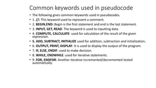 Common keywords used in pseudocode
• The following gives common keywords used in pseudocodes.
• 1. //: This keyword used to represent a comment.
• 2. BEGIN,END: Begin is the first statement and end is the last statement.
• 3. INPUT, GET, READ: The keyword is used to inputting data.
• 4. COMPUTE, CALCULATE: used for calculation of the result of the given
expression.
• 5. ADD, SUBTRACT, INITIALIZE used for addition, subtraction and initialization.
• 6. OUTPUT, PRINT, DISPLAY: It is used to display the output of the program.
• 7. IF, ELSE, ENDIF: used to make decision.
• 8. WHILE, ENDWHILE: used for iterative statements.
• 9. FOR, ENDFOR: Another iterative incremented/decremented tested
automatically.
 