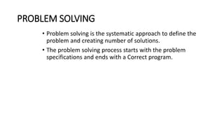 PROBLEM SOLVING
• Problem solving is the systematic approach to define the
problem and creating number of solutions.
• The problem solving process starts with the problem
specifications and ends with a Correct program.
 