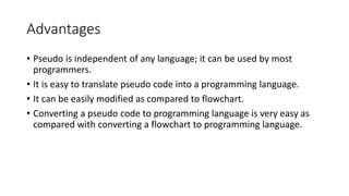 Advantages
• Pseudo is independent of any language; it can be used by most
programmers.
• It is easy to translate pseudo code into a programming language.
• It can be easily modified as compared to flowchart.
• Converting a pseudo code to programming language is very easy as
compared with converting a flowchart to programming language.
 