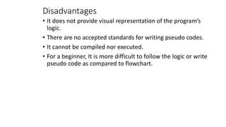 Disadvantages
• It does not provide visual representation of the program’s
logic.
• There are no accepted standards for writing pseudo codes.
• It cannot be compiled nor executed.
• For a beginner, It is more difficult to follow the logic or write
pseudo code as compared to flowchart.
 