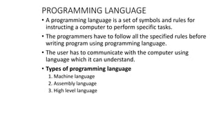 PROGRAMMING LANGUAGE
• A programming language is a set of symbols and rules for
instructing a computer to perform specific tasks.
• The programmers have to follow all the specified rules before
writing program using programming language.
• The user has to communicate with the computer using
language which it can understand.
• Types of programming language
1. Machine language
2. Assembly language
3. High level language
 