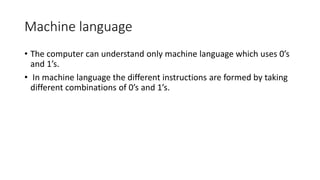 Machine language
• The computer can understand only machine language which uses 0’s
and 1’s.
• In machine language the different instructions are formed by taking
different combinations of 0’s and 1’s.
 