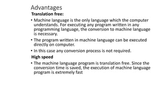 Advantages
Translation free:
• Machine language is the only language which the computer
understands. For executing any program written in any
programming language, the conversion to machine language
is necessary.
• The program written in machine language can be executed
directly on computer.
• In this case any conversion process is not required.
High speed
• The machine language program is translation free. Since the
conversion time is saved, the execution of machine language
program is extremely fast
 