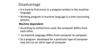 Disadvantage
• It is hard to find errors in a program written in the machine
language.
• Writhing program in machine language is a time consuming
process.
Machine dependent:
• According to architecture used, the computer differs from
each other.
• So machine language differs from computer to computer.
• So a program developed for a particular type of computer
may not run on other type of computer
 