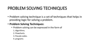 PROBLEM SOLVING TECHNIQUES
• Problem solving technique is a set of techniques that helps in
providing logic for solving a problem.
• Problem Solving Techniques:
• Problem solving can be expressed in the form of
1. Algorithms.
2. Flowcharts.
3. Pseudo codes.
4. programs
 
