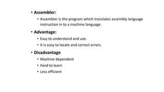 • Assembler:
• Assembler is the program which translates assembly language
instruction in to a machine language.
• Advantage:
• Easy to understand and use.
• It is easy to locate and correct errors.
• Disadvantage
• Machine dependent
• Hard to learn
• Less efficient
 