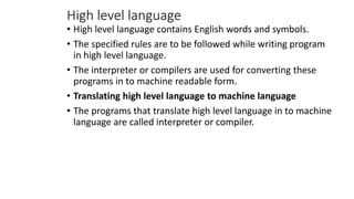 High level language
• High level language contains English words and symbols.
• The specified rules are to be followed while writing program
in high level language.
• The interpreter or compilers are used for converting these
programs in to machine readable form.
• Translating high level language to machine language
• The programs that translate high level language in to machine
language are called interpreter or compiler.
 