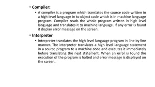 • Compiler:
• A compiler is a program which translates the source code written in
a high level language in to object code which is in machine language
program. Compiler reads the whole program written in high level
language and translates it to machine language. If any error is found
it display error message on the screen.
• Interpreter
• Interpreter translates the high level language program in line by line
manner. The interpreter translates a high level language statement
in a source program to a machine code and executes it immediately
before translating the next statement. When an error is found the
execution of the program is halted and error message is displayed on
the screen.
 