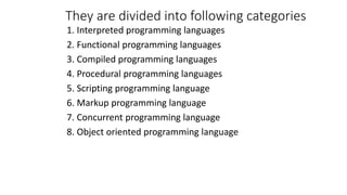 They are divided into following categories
1. Interpreted programming languages
2. Functional programming languages
3. Compiled programming languages
4. Procedural programming languages
5. Scripting programming language
6. Markup programming language
7. Concurrent programming language
8. Object oriented programming language
 