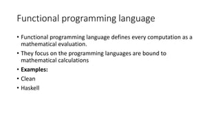 Functional programming language
• Functional programming language defines every computation as a
mathematical evaluation.
• They focus on the programming languages are bound to
mathematical calculations
• Examples:
• Clean
• Haskell
 
