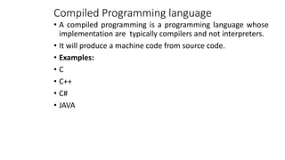 Compiled Programming language
• A compiled programming is a programming language whose
implementation are typically compilers and not interpreters.
• It will produce a machine code from source code.
• Examples:
• C
• C++
• C#
• JAVA
 
