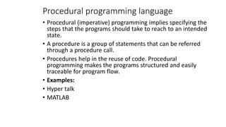 Procedural programming language
• Procedural (imperative) programming implies specifying the
steps that the programs should take to reach to an intended
state.
• A procedure is a group of statements that can be referred
through a procedure call.
• Procedures help in the reuse of code. Procedural
programming makes the programs structured and easily
traceable for program flow.
• Examples:
• Hyper talk
• MATLAB
 