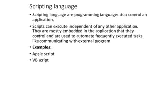 Scripting language
• Scripting language are programming languages that control an
application.
• Scripts can execute independent of any other application.
They are mostly embedded in the application that they
control and are used to automate frequently executed tasks
like communicating with external program.
• Examples:
• Apple script
• VB script
 