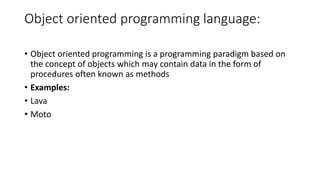 Object oriented programming language:
• Object oriented programming is a programming paradigm based on
the concept of objects which may contain data in the form of
procedures often known as methods
• Examples:
• Lava
• Moto
 