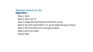 Algorithm :
Step 1: Start
Step 2: Get a list “a”
step 3: assign the first element of the list as min
Step 4: for each element(i) in “a” go to step5 else go to step 6
Step 5: if(i<min) then min=i else go to step 4
step 6: print min value
Step 8: Stop
Minimum element in a list
 