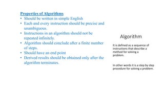 Algorithm
It is defined as a sequence of
instructions that describe a
method for solving a
problem.
In other words it is a step by step
procedure for solving a problem.
Properties of Algorithms
• Should be written in simple English
• Each and every instruction should be precise and
unambiguous.
• Instructions in an algorithm should not be
repeated infinitely.
• Algorithm should conclude after a finite number
of steps.
• Should have an end point
• Derived results should be obtained only after the
algorithm terminates.
 