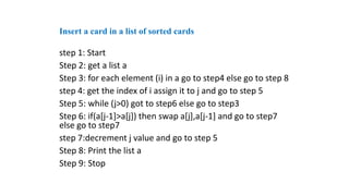 step 1: Start
Step 2: get a list a
Step 3: for each element (i) in a go to step4 else go to step 8
step 4: get the index of i assign it to j and go to step 5
Step 5: while (j>0) got to step6 else go to step3
Step 6: if(a[j-1]>a[j]) then swap a[j],a[j-1] and go to step7
else go to step7
step 7:decrement j value and go to step 5
Step 8: Print the list a
Step 9: Stop
Insert a card in a list of sorted cards
 