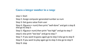 step 1: Start
Step 2: Assign computer generated number as num
Step 3: Get guess value from user
Step 4: if(guess== num) then print “well-done” and got o step 8
else go to step 5
Step 5: if(guess> num) then print “too high” and go to step 7
step 6: else print “too low” and go to step 7
Step 7: if you want to guess again go to step 3 else go to step 9
Step 8: if you want to play again go to step 2 else go to step 9
Step 9: stop
Guess a integer number in a range
 
