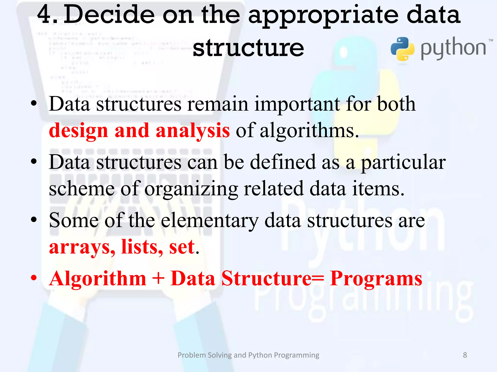 4. Decide on the appropriate data
structure
• Data structures remain important for both
design and analysis of algorithms.
• Data structures can be defined as a particular
scheme of organizing related data items.
• Some of the elementary data structures are
arrays, lists, set.
• Algorithm + Data Structure= Programs
Problem Solving and Python Programming 8
 