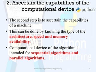 2. Ascertain the capabilities of the
computational device
• The second step is to ascertain the capabilities
of a machine.
• This can be done by knowing the type of the
architecture, speed and memory
availability.
• Computational device of the algorithm is
intended for sequential algorithms and
parallel algorithms.
Problem Solving and Python Programming 6
 
